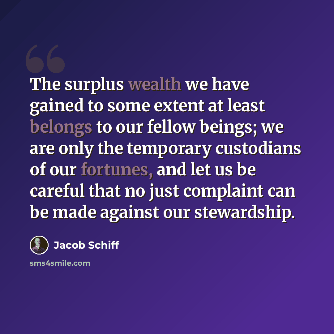 “The surplus wealth we have gained to some extent at least belongs to our fellow beings; we are only the temporary custodians of our fortunes, and let us be careful that no just complaint can be made against our stewardship.” quote by Jacob Schiff