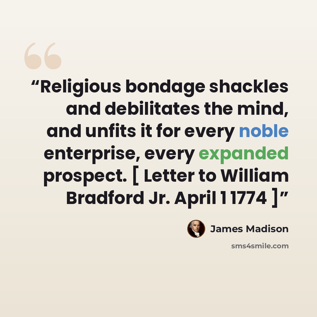 “Religious bondage shackles and debilitates the mind, and unfits it for every noble enterprise, every expanded prospect. [ Letter to William Bradford Jr. April 1 1774 ]” quote by James Madison