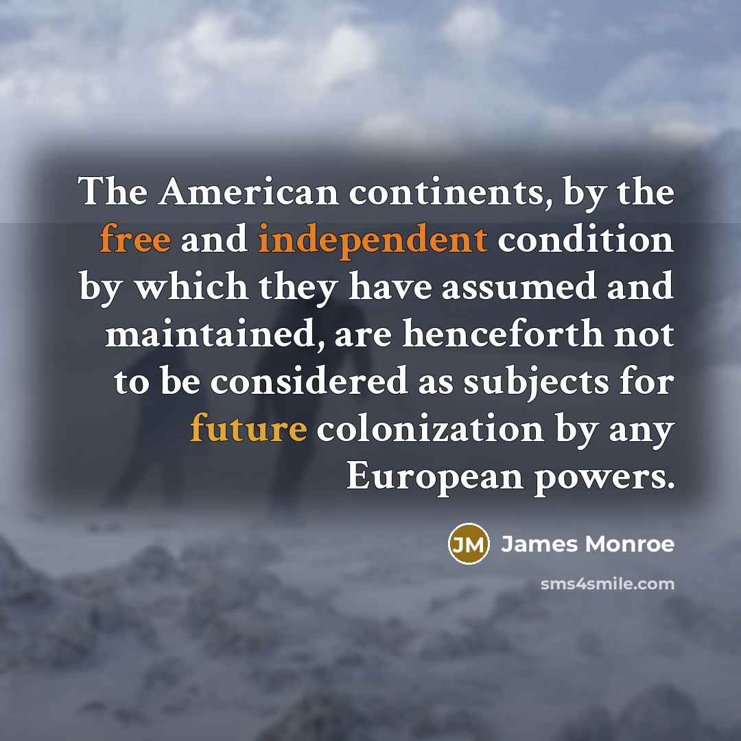 “The American continents, by the free and independent condition by which they have assumed and maintained, are henceforth not to be considered as subjects for future colonization by any European powers.” quote by James Monroe