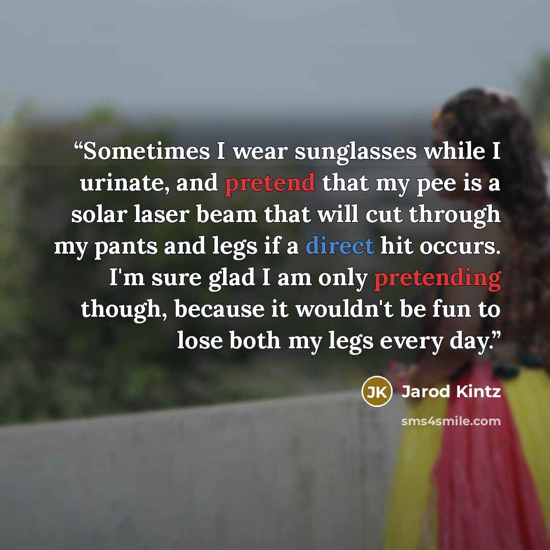 “Sometimes I wear sunglasses while I urinate, and pretend that my pee is a solar laser beam that will cut through my pants and legs if a direct hit occurs. I'm sure glad I am only pretending though, because it wouldn't be fun to lose both my legs every day.” quote by Jarod Kintz