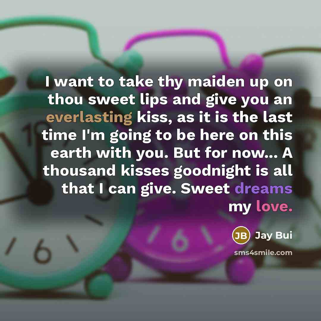 “I want to take thy maiden up on thou sweet lips and give you an everlasting kiss, as it is the last time I'm going to be here on this earth with you. But for now... A thousand kisses goodnight is all that I can give. Sweet dreams my love.” quote by Jay Bui