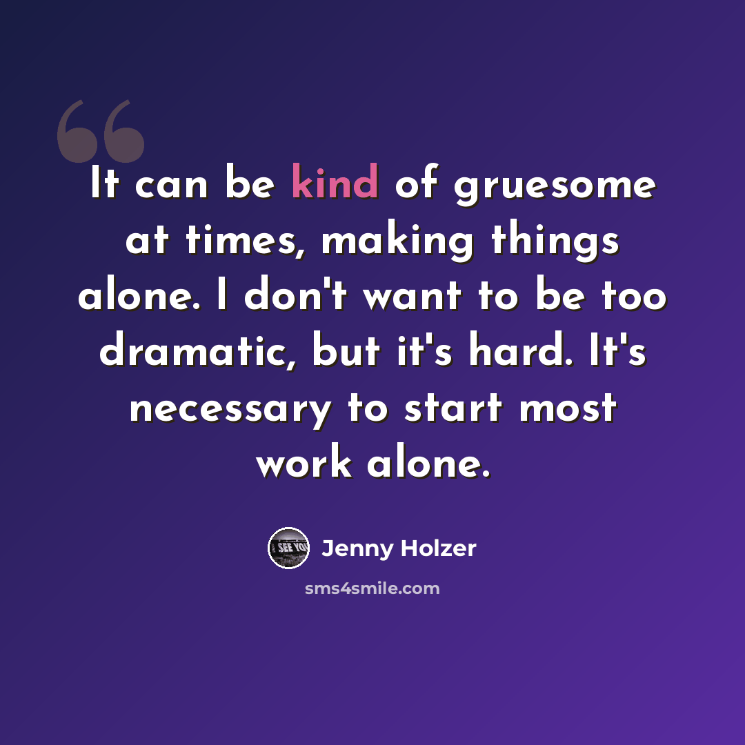 “It can be kind of gruesome at times, making things alone. I don't want to be too dramatic, but it's hard. It's necessary to start most work alone.” quote by Jenny Holzer