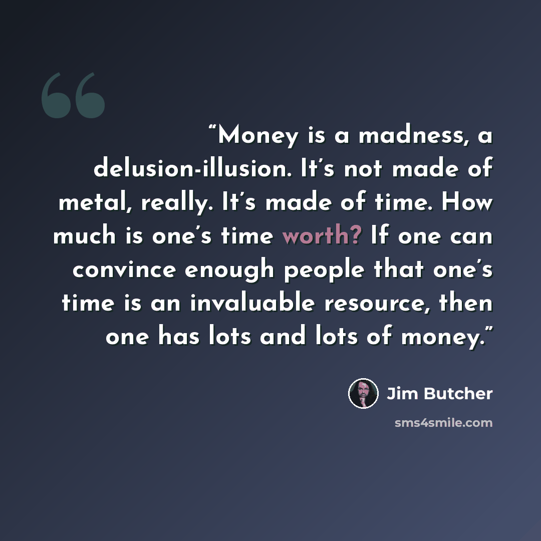 “Money is a madness, a delusion-illusion. It’s not made of metal, really. It’s made of time. How much is one’s time worth? If one can convince enough people that one’s time is an invaluable resource, then one has lots and lots of money.” quote by Jim Butcher