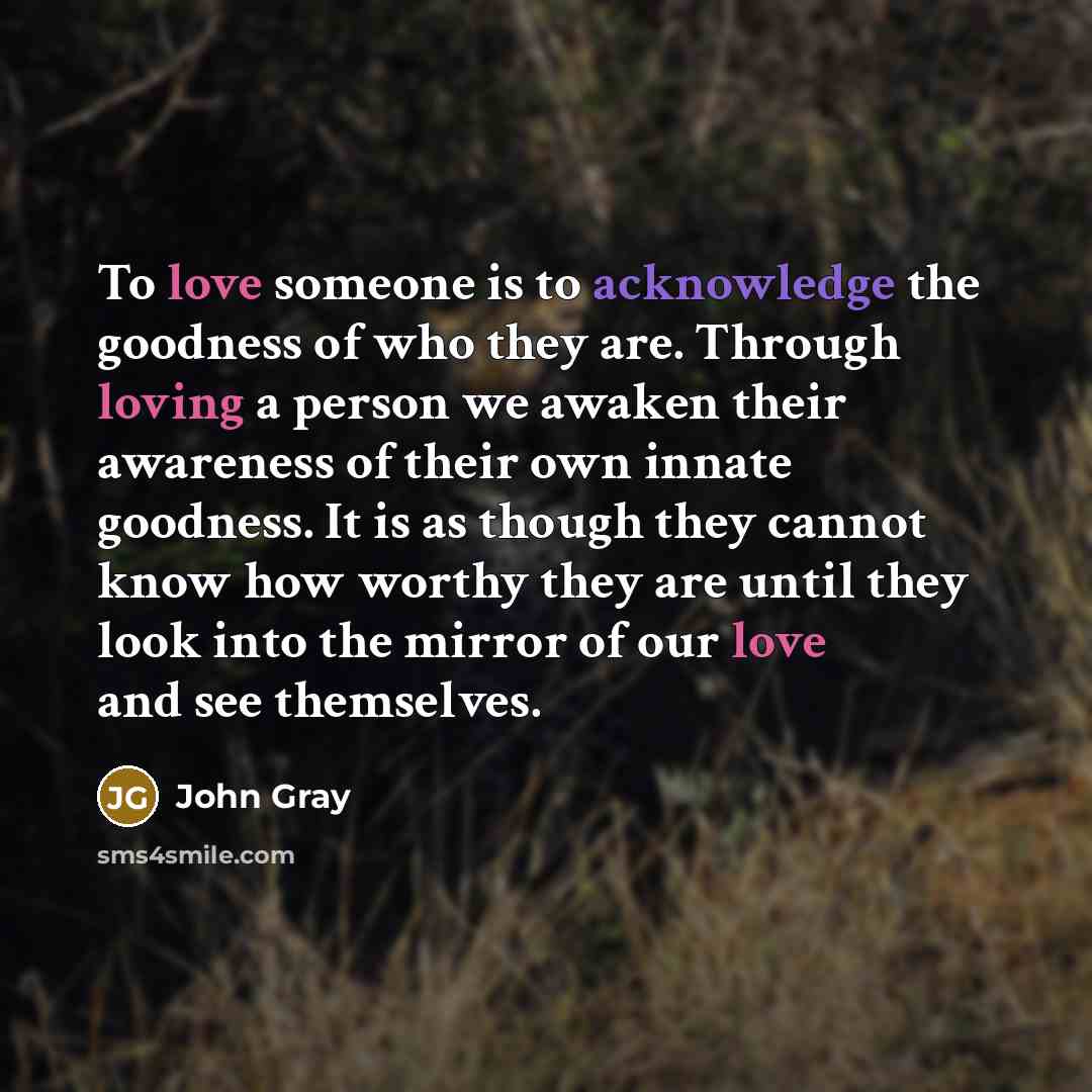 “To love someone is to acknowledge the goodness of who they are. Through loving a person we awaken their awareness of their own innate goodness. It is as though they cannot know how worthy they are until they look into the mirror of our love and see themselves.” quote by John Gray