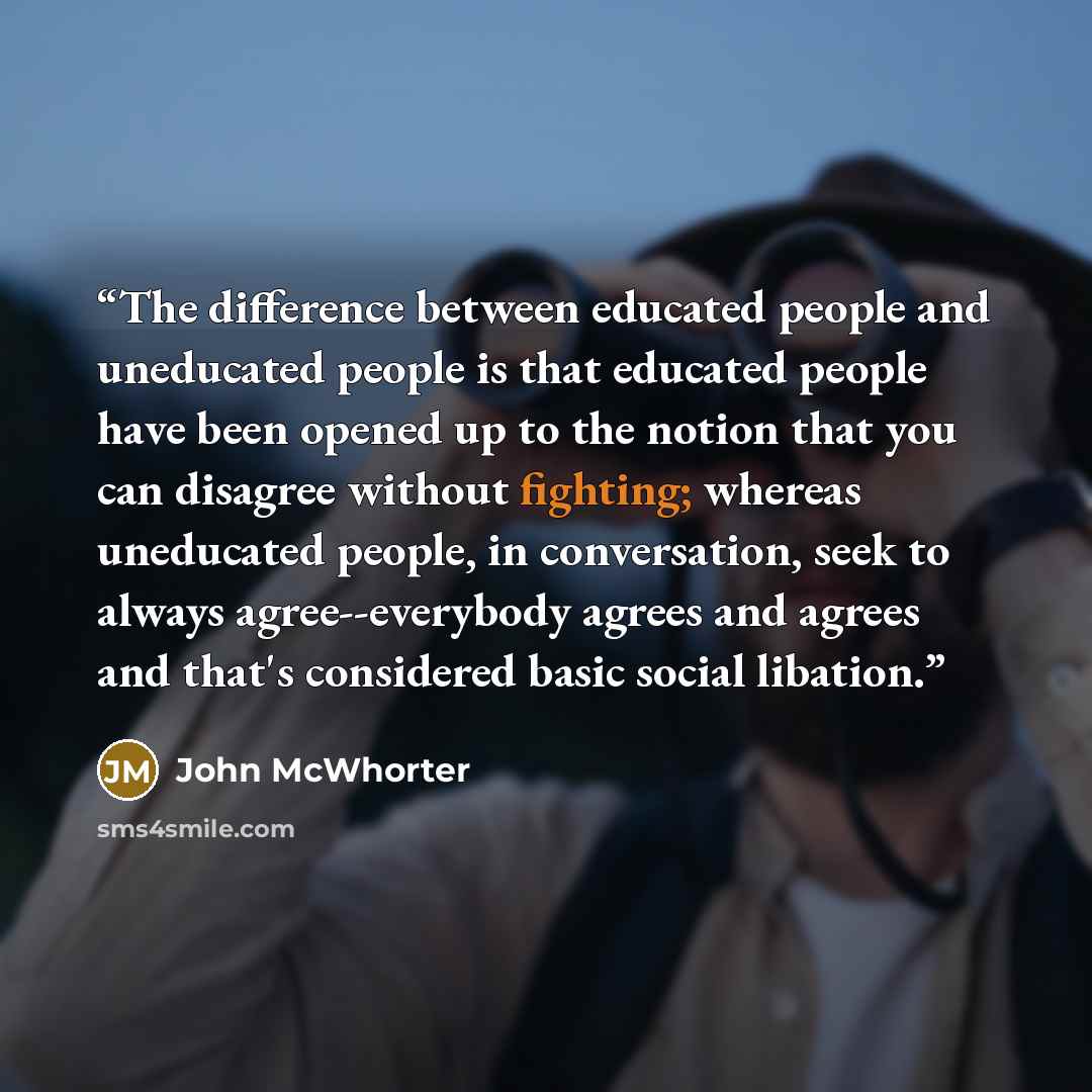 “The difference between educated people and uneducated people is that educated people have been opened up to the notion that you can disagree without fighting; whereas uneducated people, in conversation, seek to always agree--everybody agrees and agrees and that's considered basic social libation.” quote by John McWhorter
