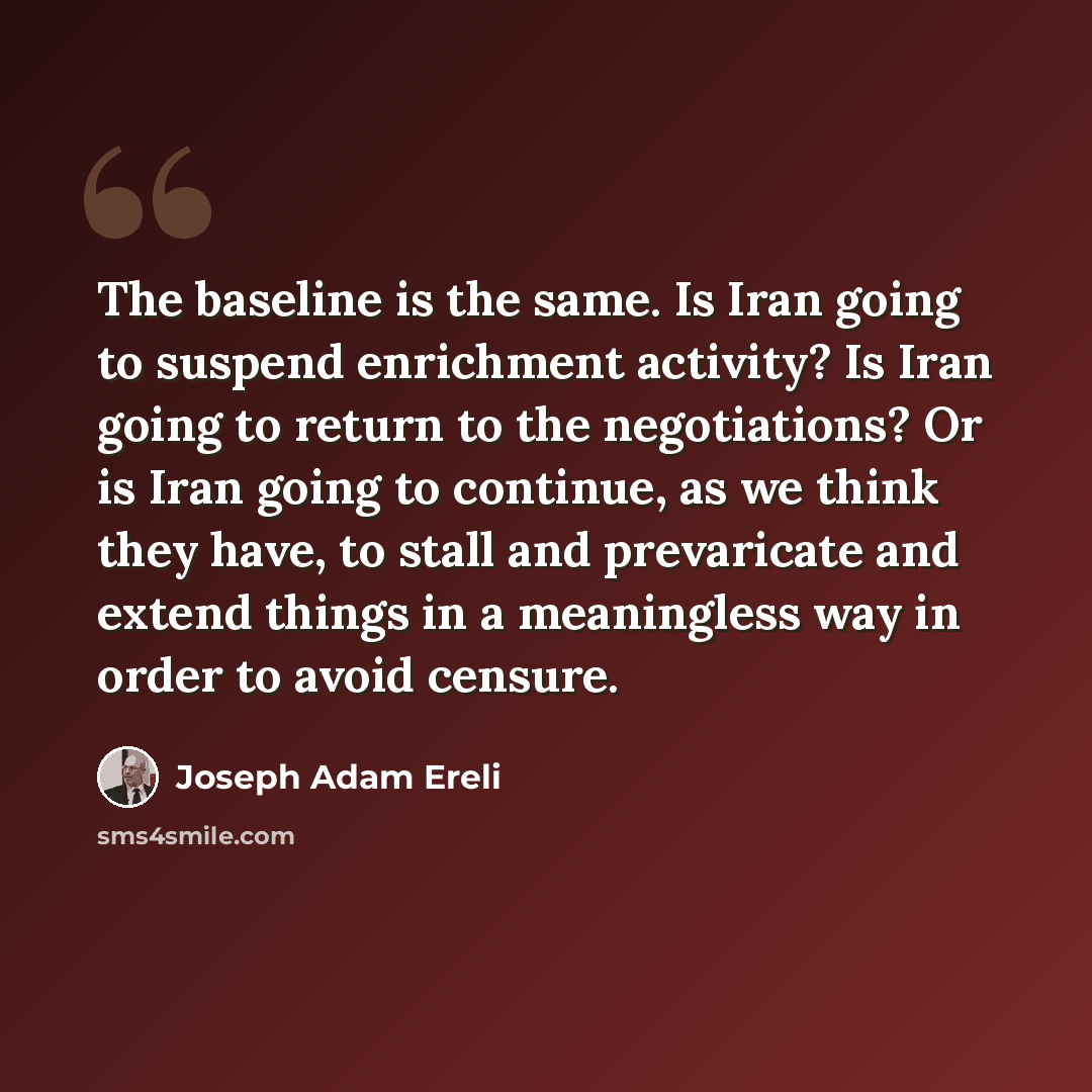 “The baseline is the same. Is Iran going to suspend enrichment activity? Is Iran going to return to the negotiations? Or is Iran going to continue, as we think they have, to stall and prevaricate and extend things in a meaningless way in order to avoid censure.” quote by Joseph Adam Ereli
