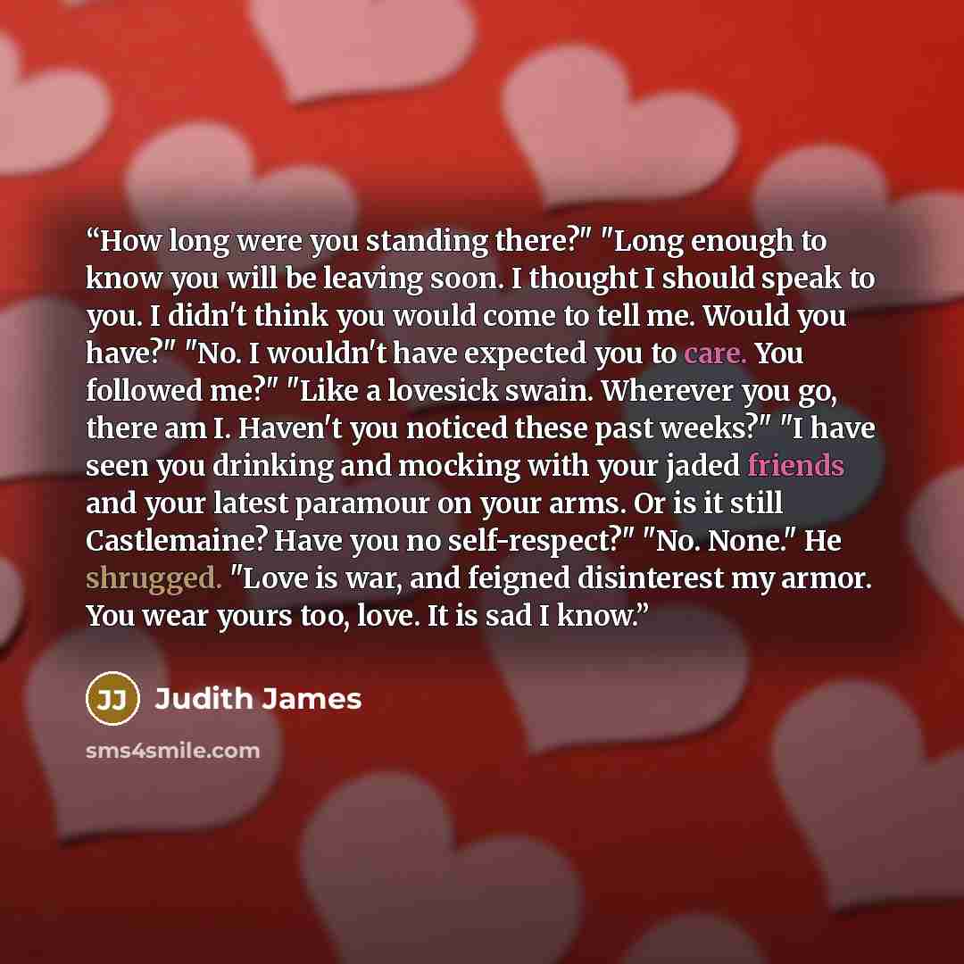 “How long were you standing there?" "Long enough to know you will be leaving soon. I thought I should speak to you. I didn't think you would come to tell me. Would you have?" "No. I wouldn't have expected you to care. You followed me?" "Like a lovesick swain. Wherever you go, there am I. Haven't…” quote by Judith James