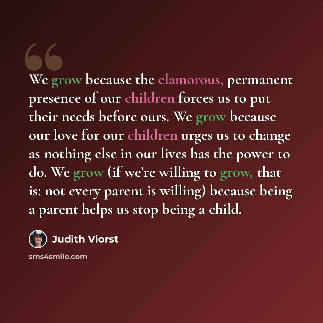 “We grow because the clamorous, permanent presence of our children forces us to put their needs before ours. We grow because our love for our children urges us to change as nothing else in our lives has the power to do. We grow (if we're willing to grow, that is: not every parent is willing)…” quote by Judith Viorst