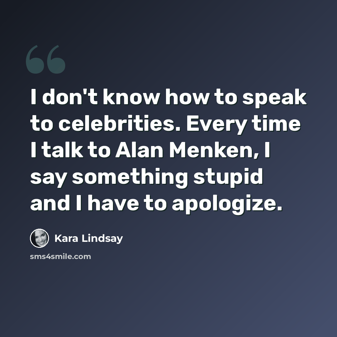 “I don't know how to speak to celebrities. Every time I talk to Alan Menken, I say something stupid and I have to apologize.” quote by Kara Lindsay