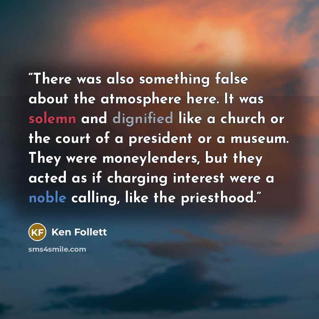 “There was also something false about the atmosphere here. It was solemn and dignified like a church or the court of a president or a museum. They were moneylenders, but they acted as if charging interest were a noble calling, like the priesthood.” quote by Ken Follett