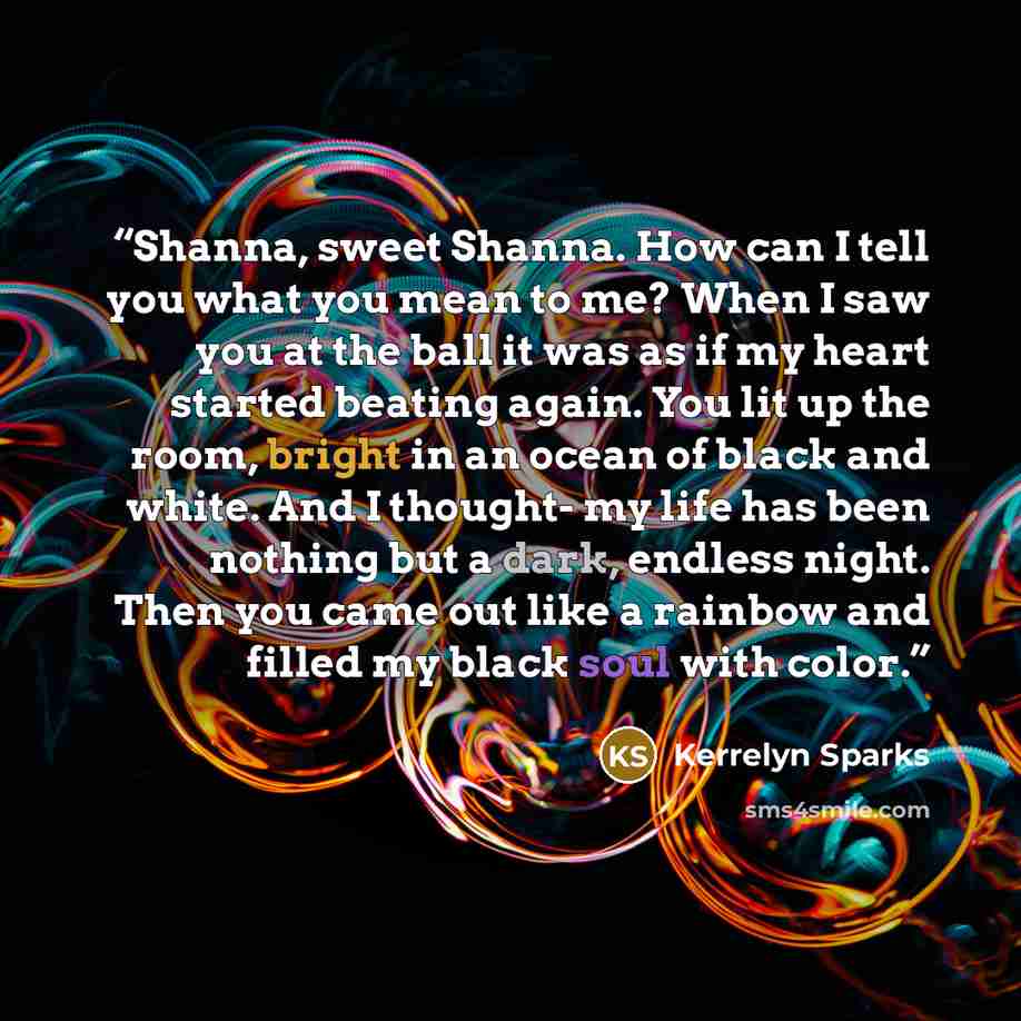 “Shanna, sweet Shanna. How can I tell you what you mean to me? When I saw you at the ball it was as if my heart started beating again. You lit up the room, bright in an ocean of black and white. And I thought- my life has been nothing but a dark, endless night. Then you came out like a rainbow and…” quote by Kerrelyn Sparks