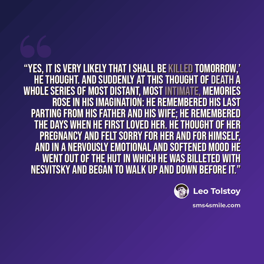 “Yes, it is very likely that I shall be killed tomorrow,’ he thought. And suddenly at this thought of death a whole series of most distant, most intimate, memories rose in his imagination: he remembered his last parting from his father and his wife; he remembered the days when he first loved her…” quote by Leo Tolstoy