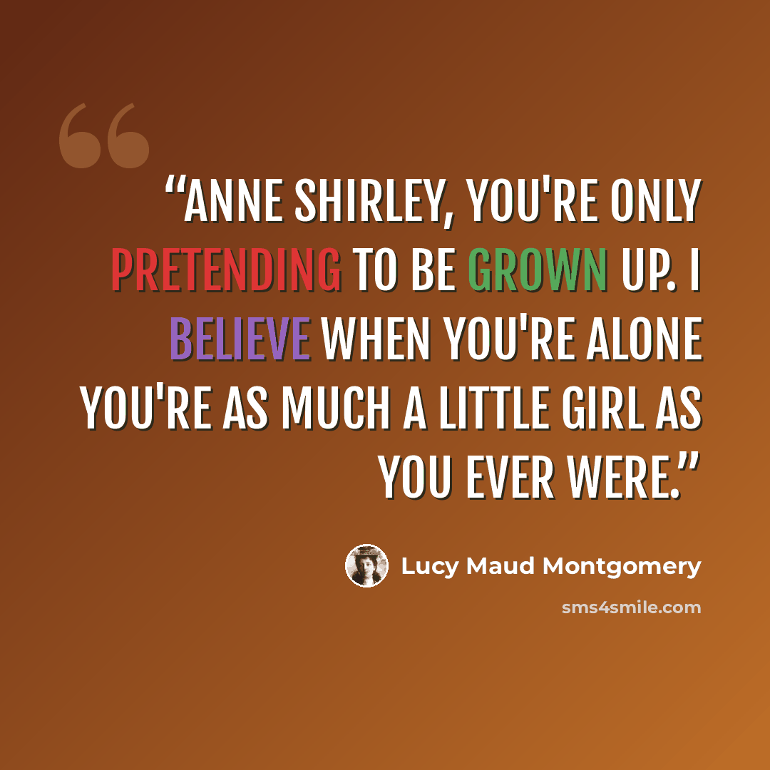 “Anne Shirley, you're only pretending to be grown up. I believe when you're alone you're as much a little girl as you ever were.” quote by Lucy Maud Montgomery
