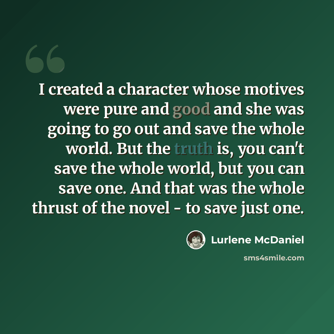 “I created a character whose motives were pure and good and she was going to go out and save the whole world. But the truth is, you can't save the whole world, but you can save one. And that was the whole thrust of the novel - to save just one.” quote by Lurlene McDaniel