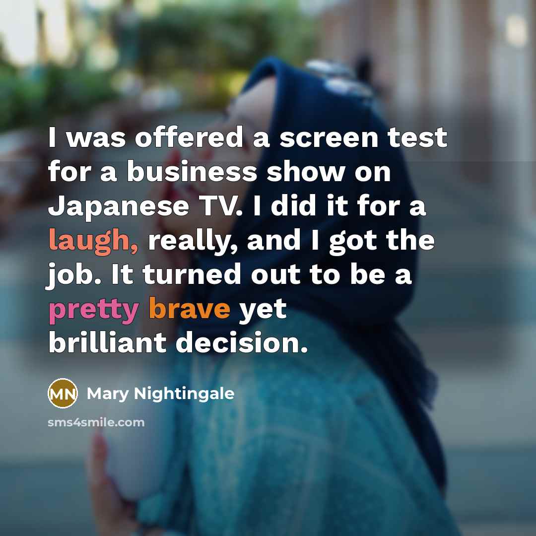 “I was offered a screen test for a business show on Japanese TV. I did it for a laugh, really, and I got the job. It turned out to be a pretty brave yet brilliant decision.” quote by Mary Nightingale