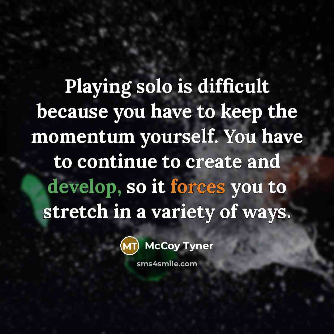 “Playing solo is difficult because you have to keep the momentum yourself. You have to continue to create and develop, so it forces you to stretch in a variety of ways.” quote by McCoy Tyner