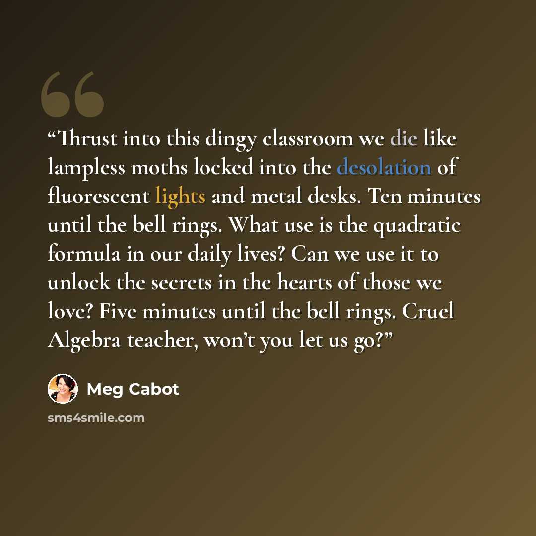 “Thrust into this dingy classroom we die like lampless moths locked into the desolation of fluorescent lights and metal desks. Ten minutes until the bell rings. What use is the quadratic formula in our daily lives? Can we use it to unlock the secrets in the hearts of those we love? Five minutes…” quote by Meg Cabot