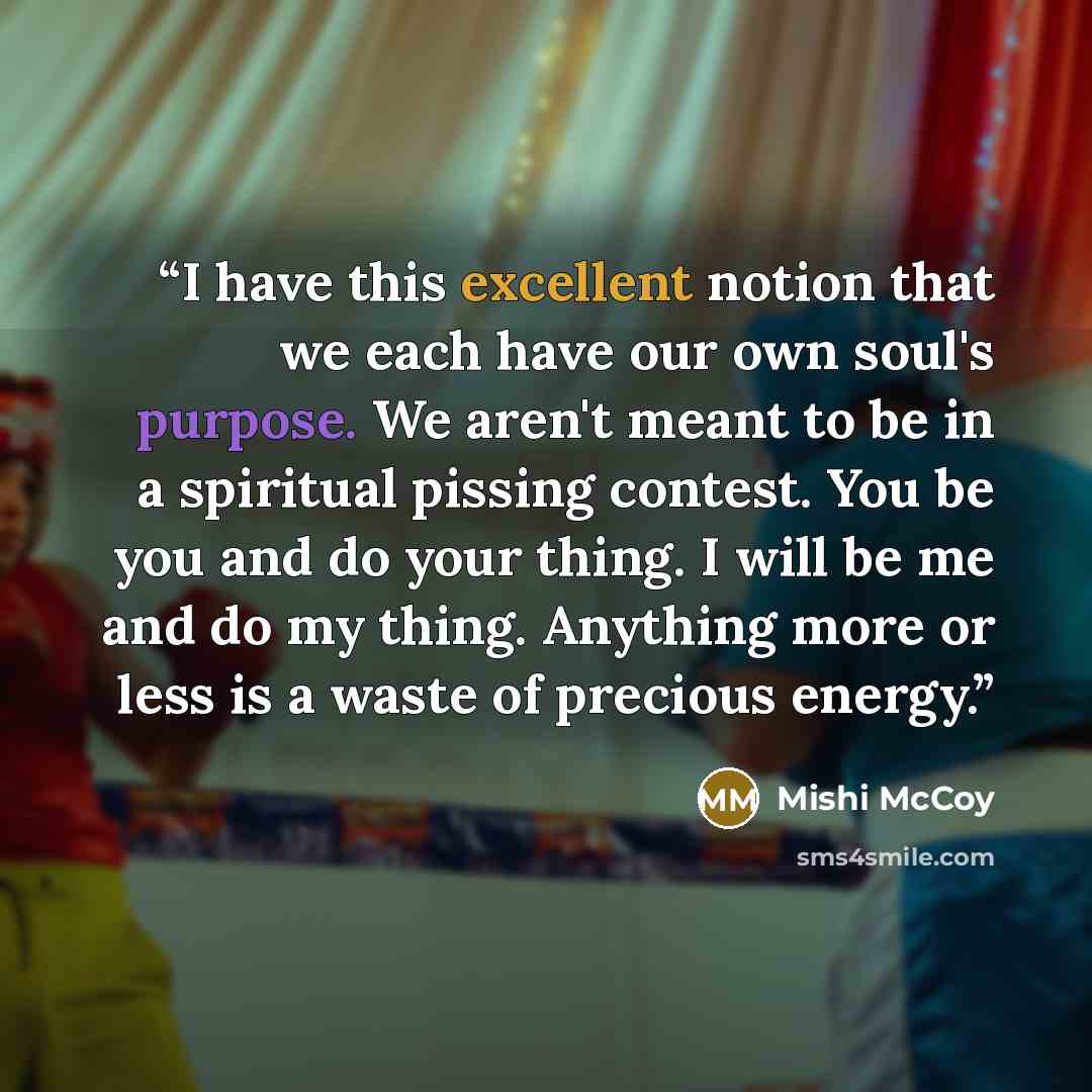 “I have this excellent notion that we each have our own soul's purpose. We aren't meant to be in a spiritual pissing contest. You be you and do your thing. I will be me and do my thing. Anything more or less is a waste of precious energy.” quote by Mishi McCoy