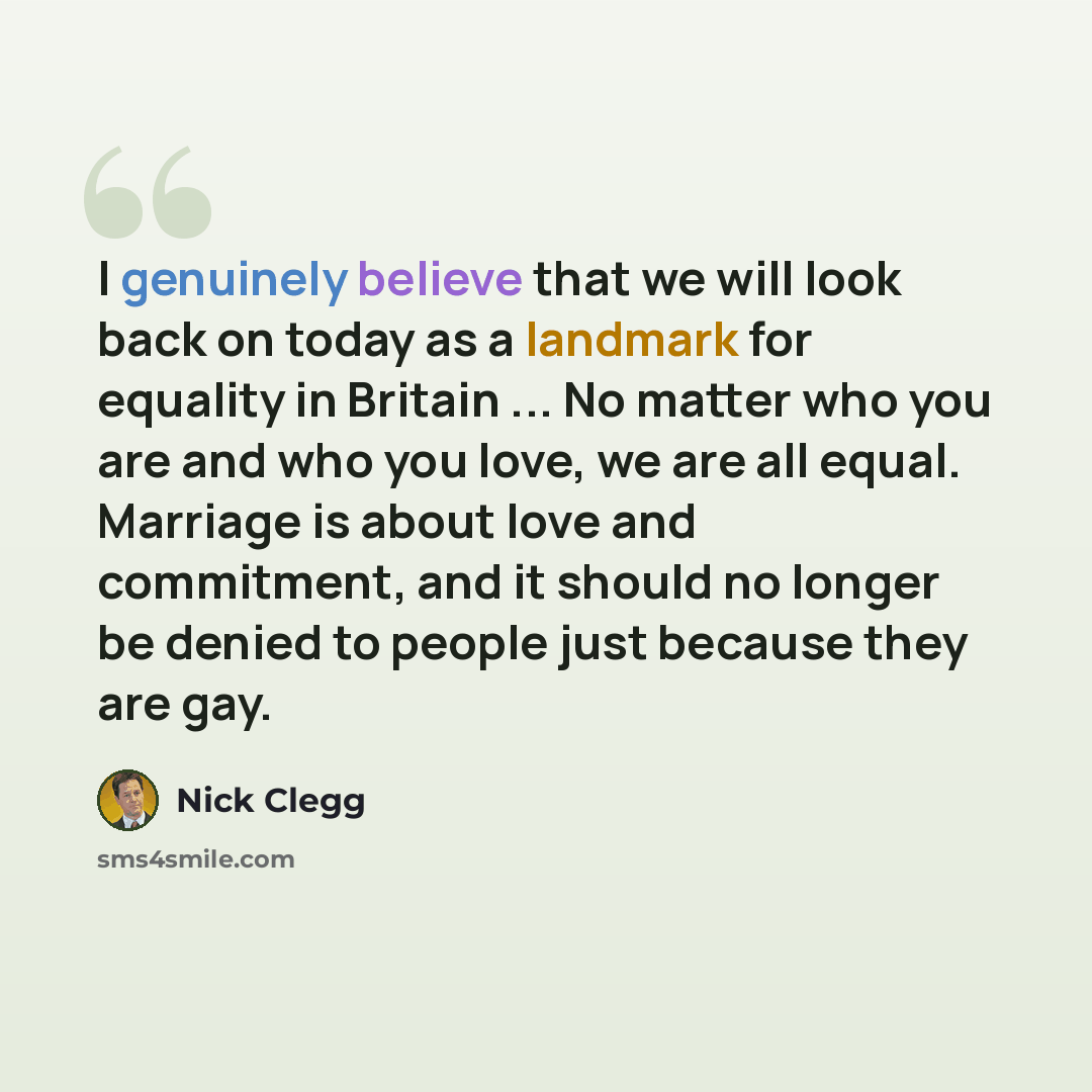 “I genuinely believe that we will look back on today as a landmark for equality in Britain ... No matter who you are and who you love, we are all equal. Marriage is about love and commitment, and it should no longer be denied to people just because they are gay.” quote by Nick Clegg
