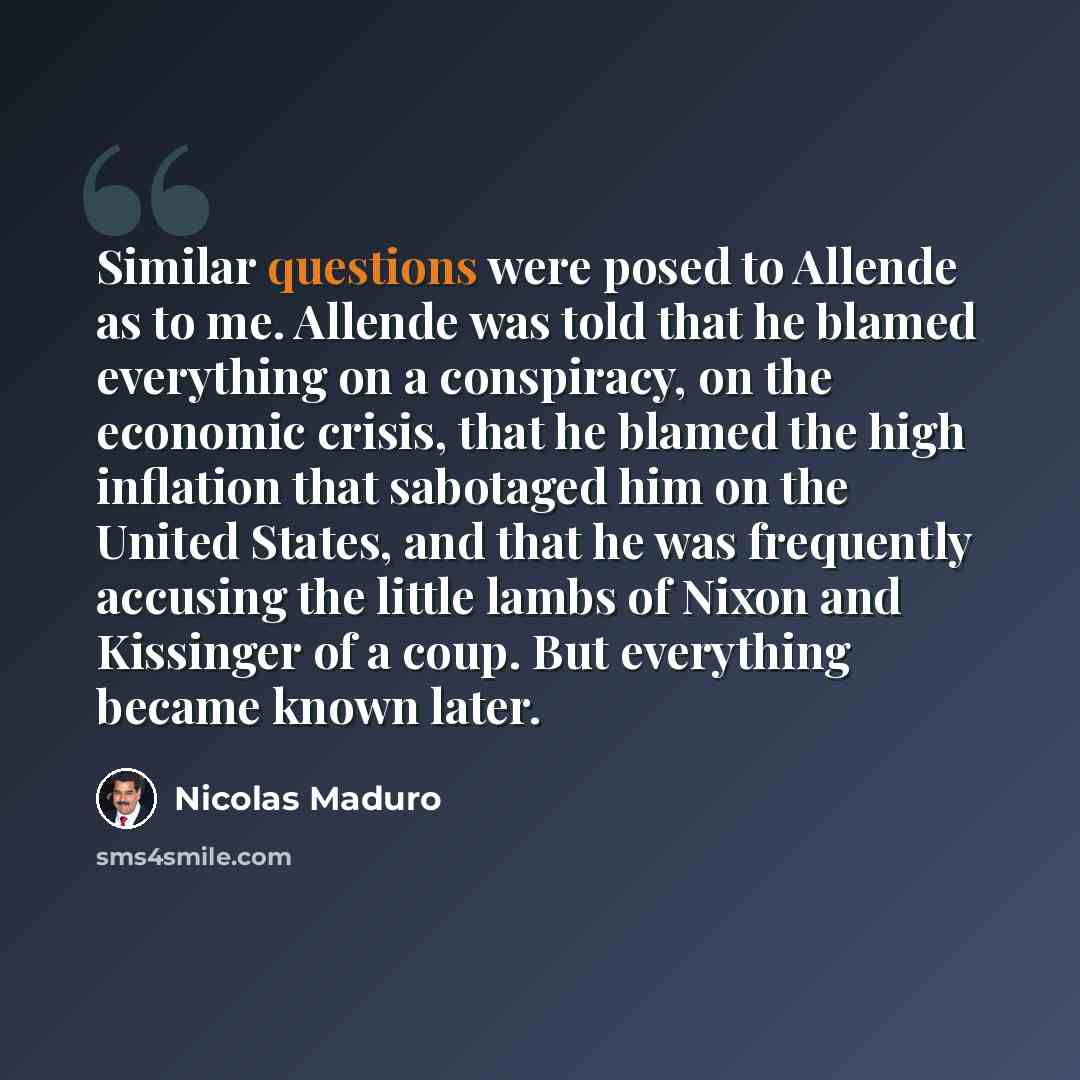 “Similar questions were posed to Allende as to me. Allende was told that he blamed everything on a conspiracy, on the economic crisis, that he blamed the high inflation that sabotaged him on the United States, and that he was frequently accusing the little lambs of Nixon and Kissinger of a coup…” quote by Nicolas Maduro