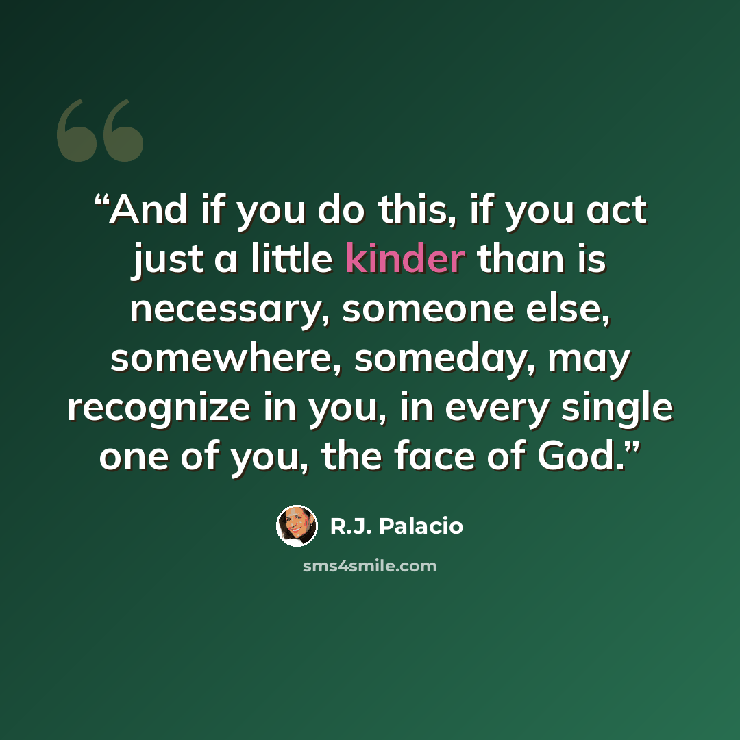 “And if you do this, if you act just a little kinder than is necessary, someone else, somewhere, someday, may recognize in you, in every single one of you, the face of God.” quote by R.J. Palacio