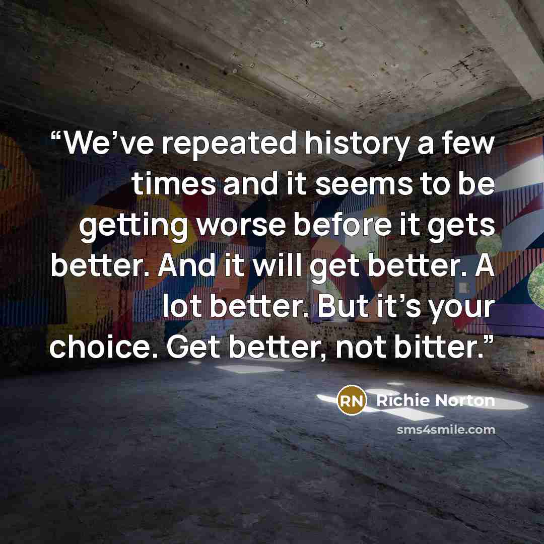“We’ve repeated history a few times and it seems to be getting worse before it gets better. And it will get better. A lot better. But it’s your choice. Get better, not bitter.” quote by Richie Norton