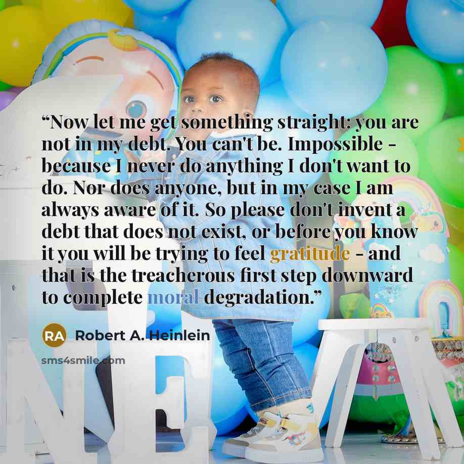 “Now let me get something straight: you are not in my debt. You can't be. Impossible - because I never do anything I don't want to do. Nor does anyone, but in my case I am always aware of it. So please don't invent a debt that does not exist, or before you know it you will be trying to feel…” quote by Robert A. Heinlein