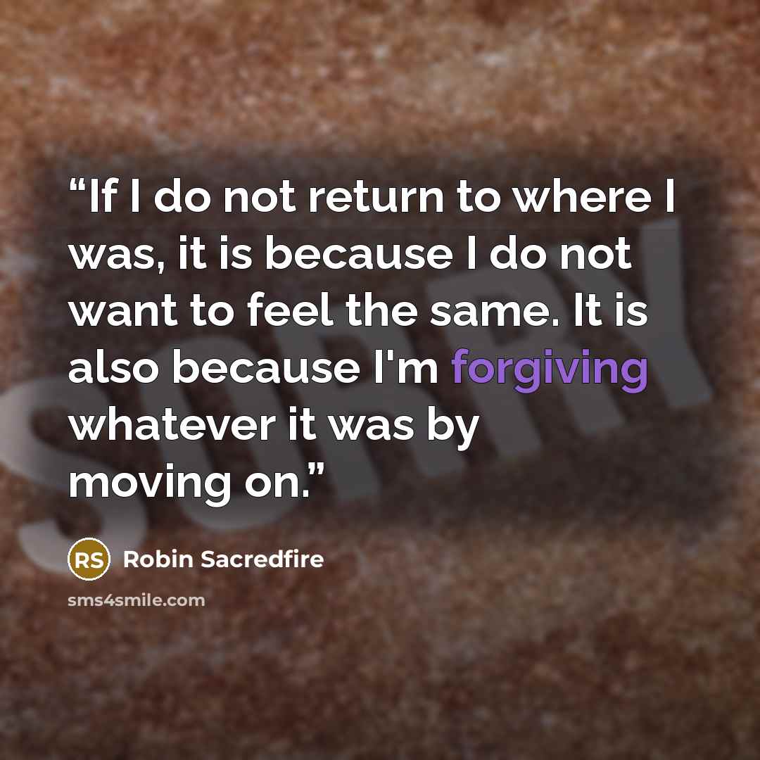 “If I do not return to where I was, it is because I do not want to feel the same. It is also because I'm forgiving whatever it was by moving on.” quote by Robin Sacredfire