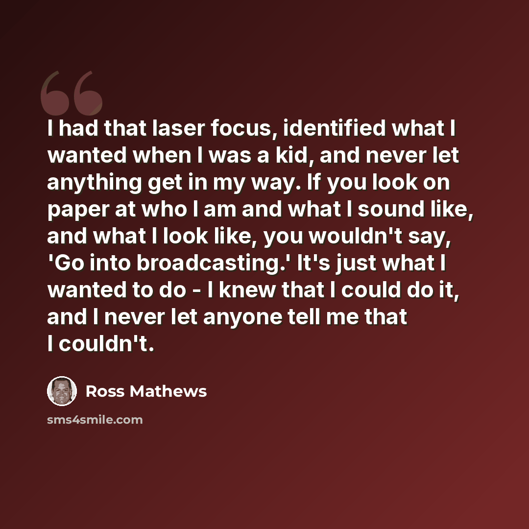 “I had that laser focus, identified what I wanted when I was a kid, and never let anything get in my way. If you look on paper at who I am and what I sound like, and what I look like, you wouldn't say, 'Go into broadcasting.' It's just what I wanted to do - I knew that I could do it, and I never…” quote by Ross Mathews