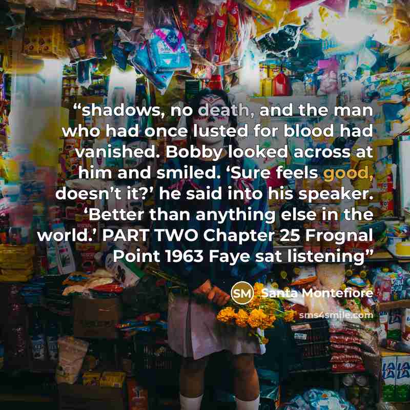 “shadows, no death, and the man who had once lusted for blood had vanished. Bobby looked across at him and smiled. ‘Sure feels good, doesn’t it?’ he said into his speaker. ‘Better than anything else in the world.’ PART TWO Chapter 25 Frognal Point 1963 Faye sat listening” quote by Santa Montefiore