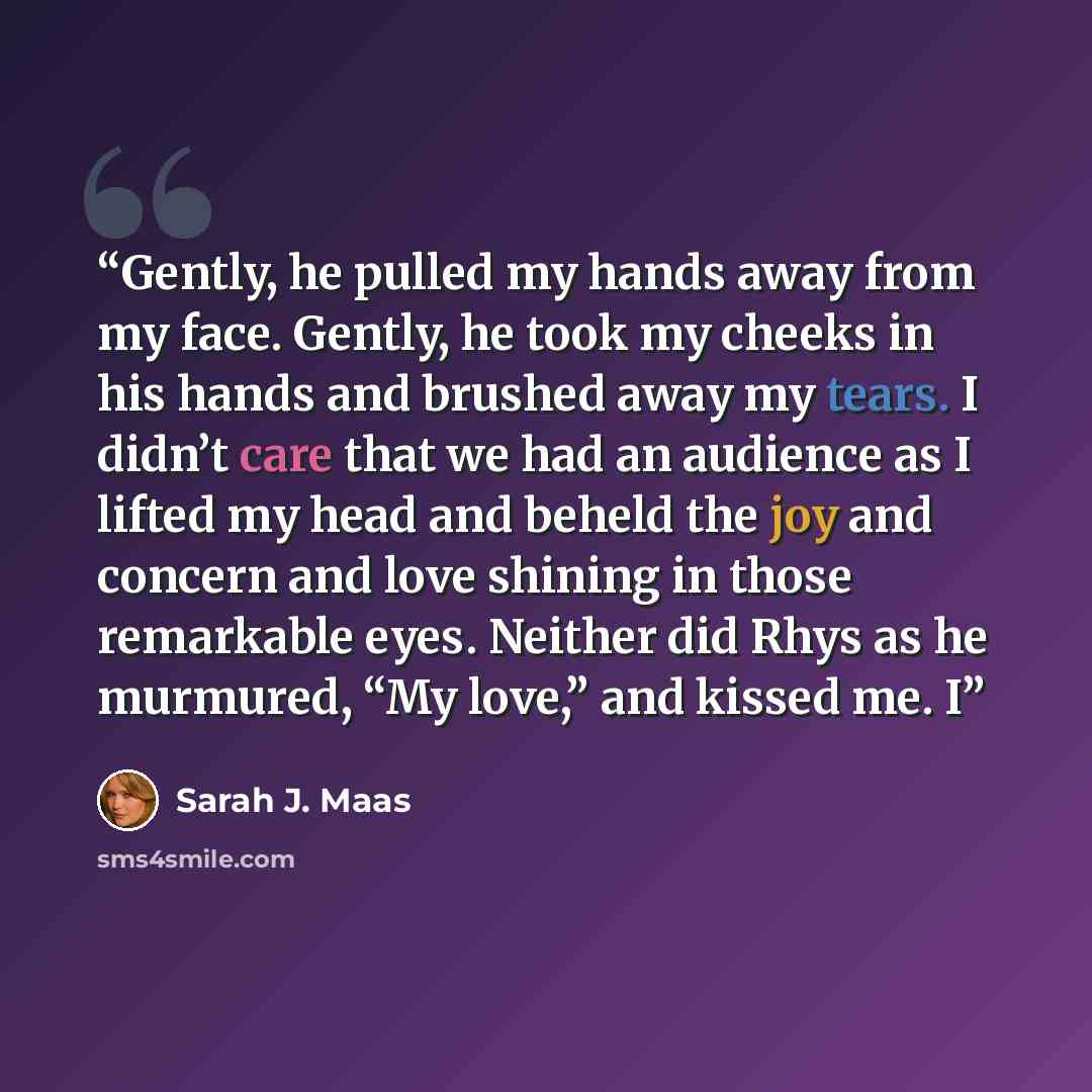 “Gently, he pulled my hands away from my face. Gently, he took my cheeks in his hands and brushed away my tears. I didn’t care that we had an audience as I lifted my head and beheld the joy and concern and love shining in those remarkable eyes. Neither did Rhys as he murmured, “My love,” and kissed…” quote by Sarah J. Maas