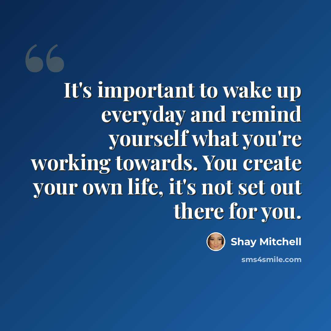 “It's important to wake up everyday and remind yourself what you're working towards. You create your own life, it's not set out there for you.” quote by Shay Mitchell