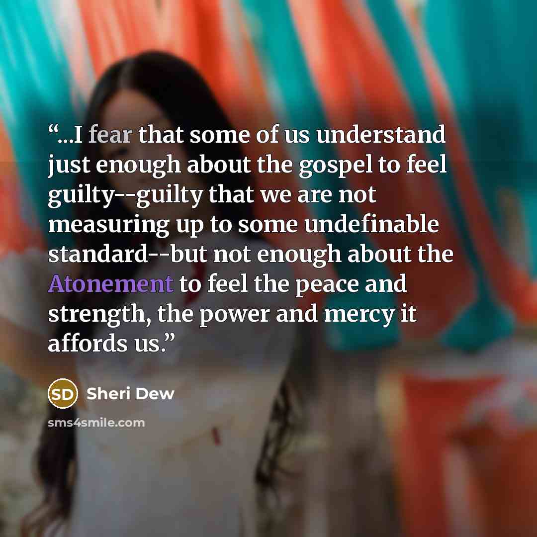 “...I fear that some of us understand just enough about the gospel to feel guilty--guilty that we are not measuring up to some undefinable standard--but not enough about the Atonement to feel the peace and strength, the power and mercy it affords us.” quote by Sheri Dew