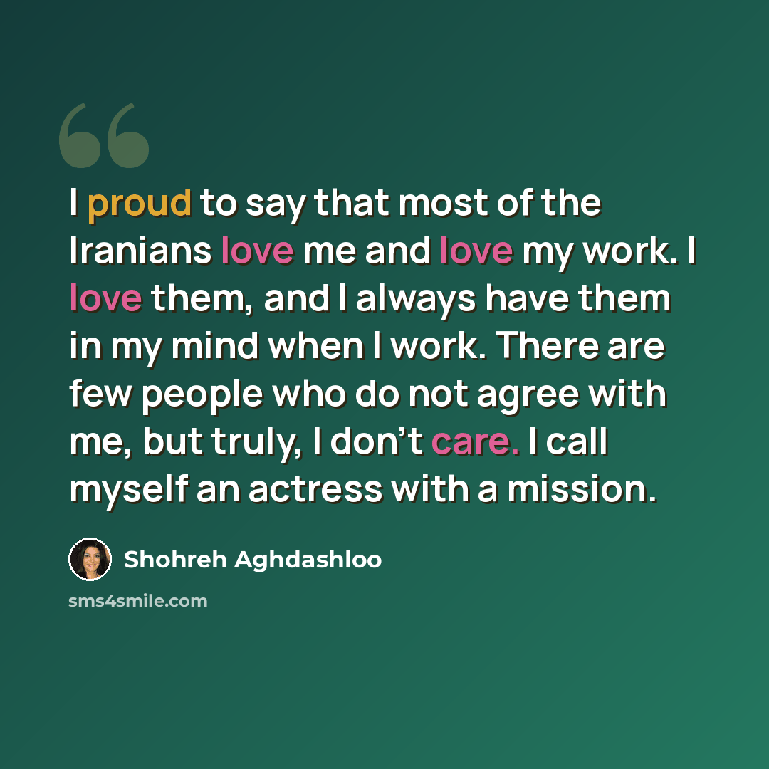 “I proud to say that most of the Iranians love me and love my work. I love them, and I always have them in my mind when I work. There are few people who do not agree with me, but truly, I don't care. I call myself an actress with a mission.” quote by Shohreh Aghdashloo