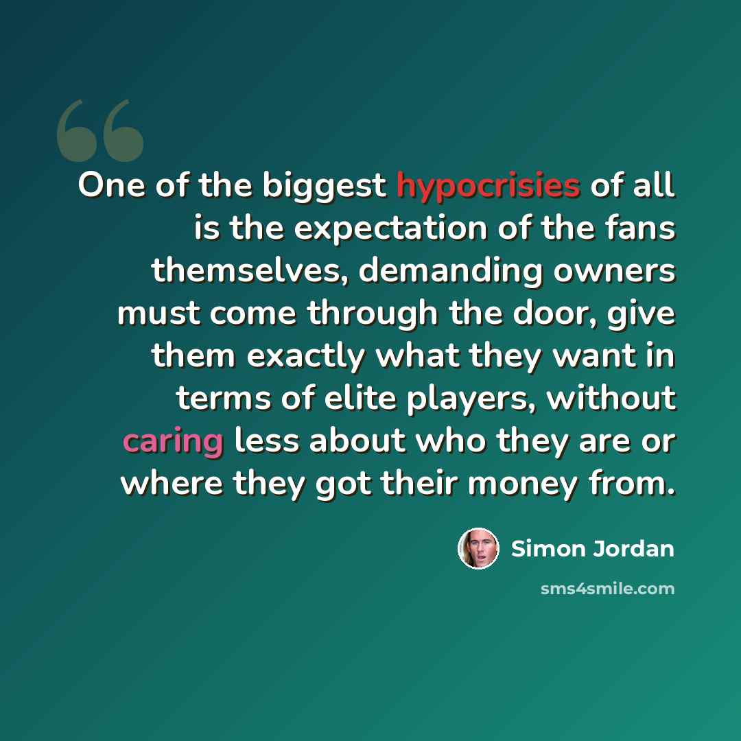 “One of the biggest hypocrisies of all is the expectation of the fans themselves, demanding owners must come through the door, give them exactly what they want in terms of elite players, without caring less about who they are or where they got their money from.” quote by Simon Jordan