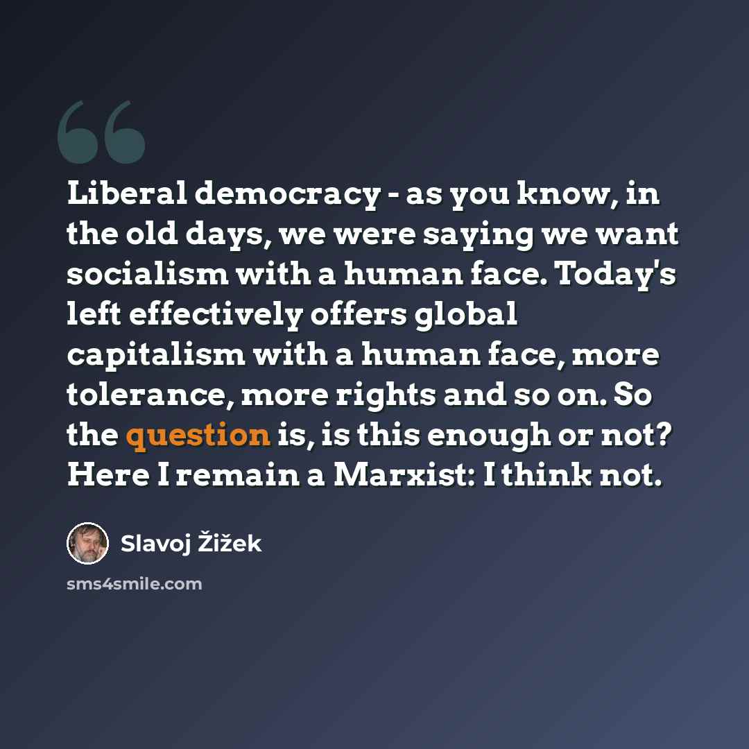 “Liberal democracy - as you know, in the old days, we were saying we want socialism with a human face. Today's left effectively offers global capitalism with a human face, more tolerance, more rights and so on. So the question is, is this enough or not? Here I remain a Marxist: I think not.” quote by Slavoj Zizek