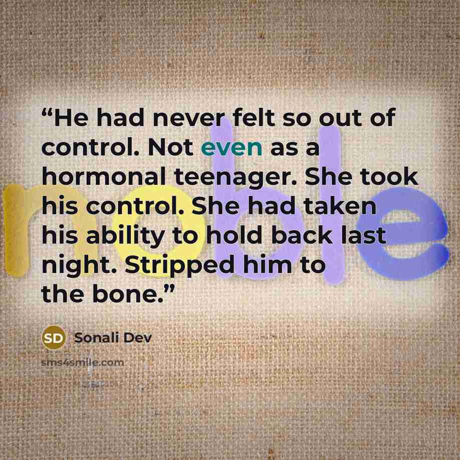 “He had never felt so out of control. Not even as a hormonal teenager. She took his control. She had taken his ability to hold back last night. Stripped him to the bone.” quote by Sonali Dev