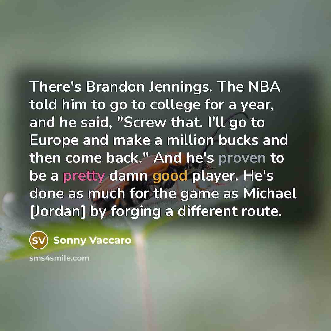 “There's Brandon Jennings. The NBA told him to go to college for a year, and he said, "Screw that. I'll go to Europe and make a million bucks and then come back." And he's proven to be a pretty damn good player. He's done as much for the game as Michael [Jordan] by forging a different route.” quote by Sonny Vaccaro