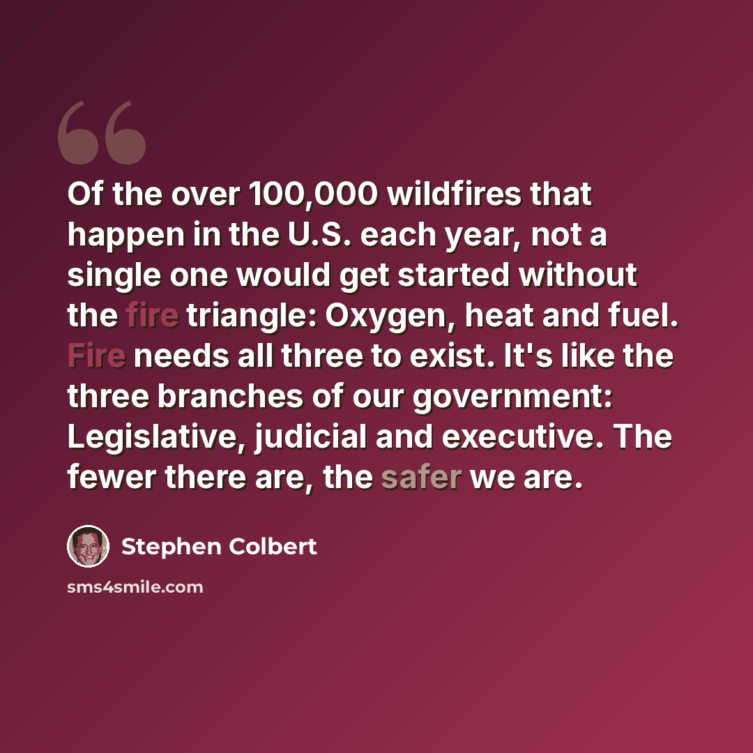 “Of the over 100,000 wildfires that happen in the U.S. each year, not a single one would get started without the fire triangle: Oxygen, heat and fuel. Fire needs all three to exist. It's like the three branches of our government: Legislative, judicial and executive. The fewer there are, the safer…” quote by Stephen Colbert