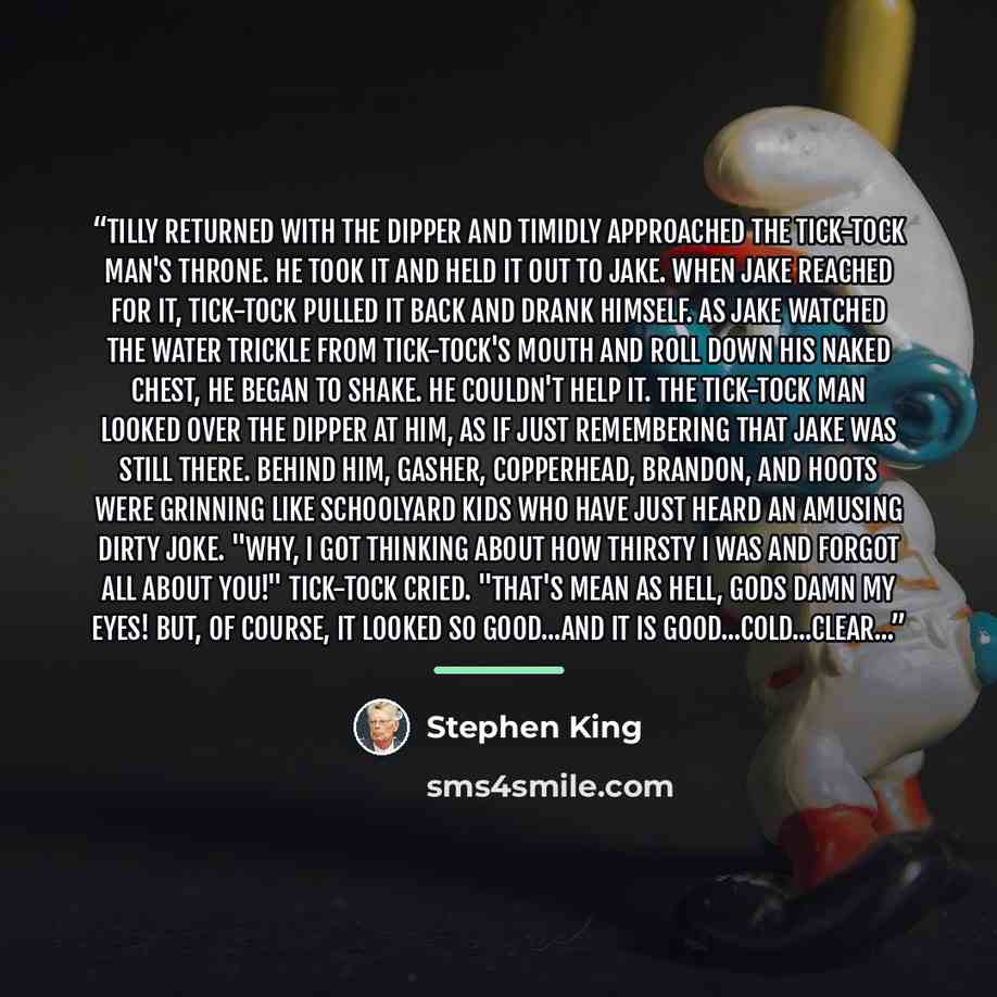 “Tilly returned with the dipper and timidly approached the Tick-Tock Man's throne. He took it and held it out to Jake. When Jake reached for it, Tick-Tock pulled it back and drank himself. As Jake watched the water trickle from Tick-Tock's mouth and roll down his naked chest, he began to shake. He…” quote by Stephen King