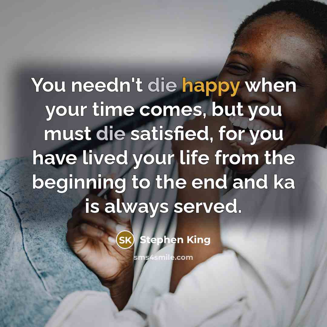 “You needn't die happy when your time comes, but you must die satisfied, for you have lived your life from the beginning to the end and ka is always served.” quote by Stephen King