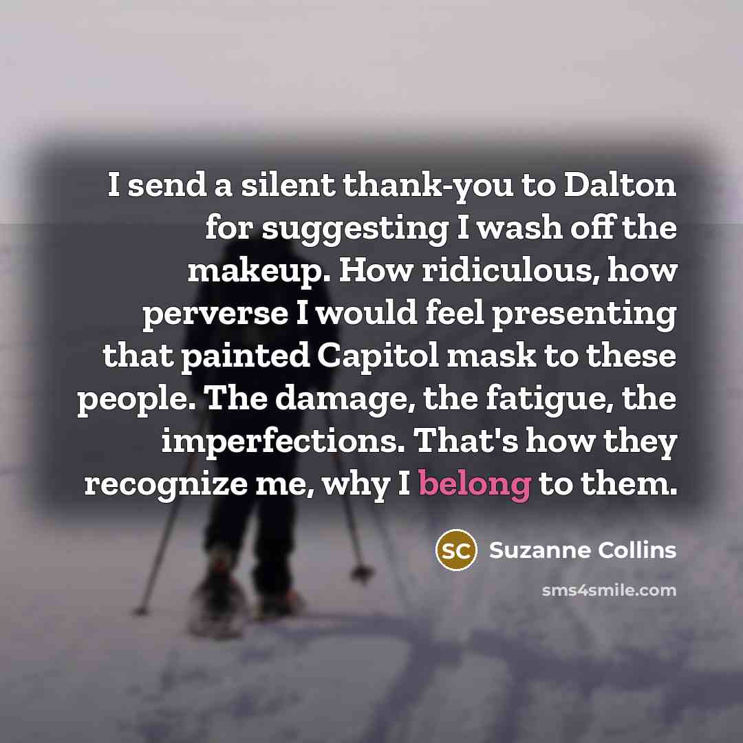 “I send a silent thank-you to Dalton for suggesting I wash off the makeup. How ridiculous, how perverse I would feel presenting that painted Capitol mask to these people. The damage, the fatigue, the imperfections. That's how they recognize me, why I belong to them.” quote by Suzanne Collins