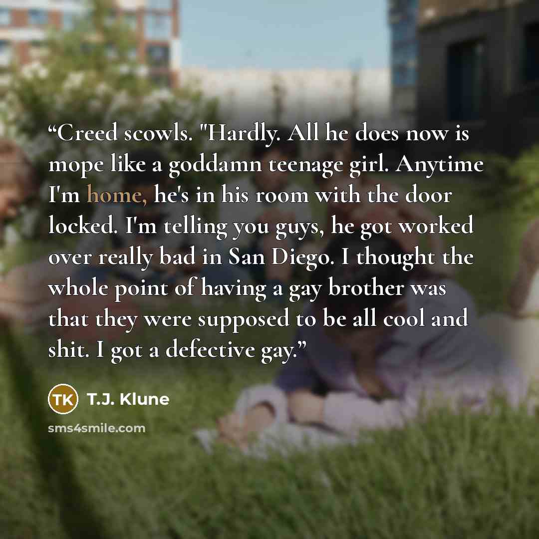 “Creed scowls. "Hardly. All he does now is mope like a goddamn teenage girl. Anytime I'm home, he's in his room with the door locked. I'm telling you guys, he got worked over really bad in San Diego. I thought the whole point of having a gay brother was that they were supposed to be all cool and…” quote by T.J. Klune