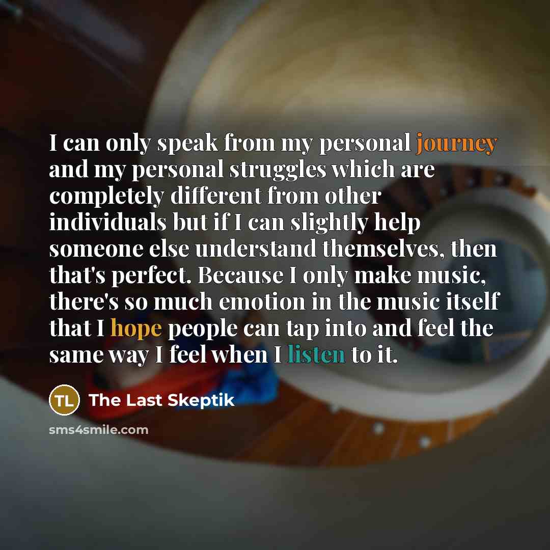 “I can only speak from my personal journey and my personal struggles which are completely different from other individuals but if I can slightly help someone else understand themselves, then that's perfect. Because I only make music, there's so much emotion in the music itself that I hope people…” quote by The Last Skeptik