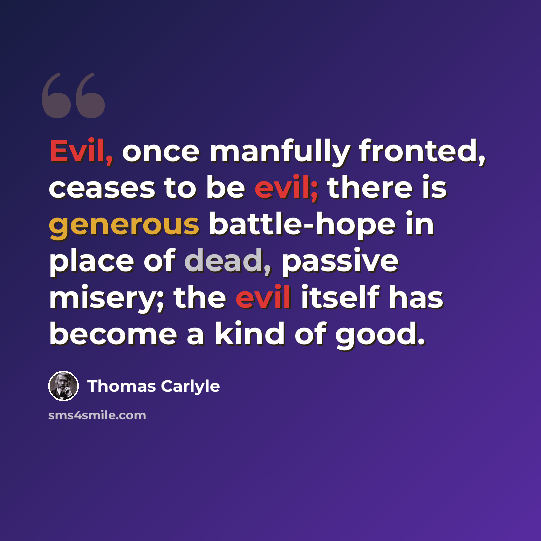 “Evil, once manfully fronted, ceases to be evil; there is generous battle-hope in place of dead, passive misery; the evil itself has become a kind of good.” quote by Thomas Carlyle