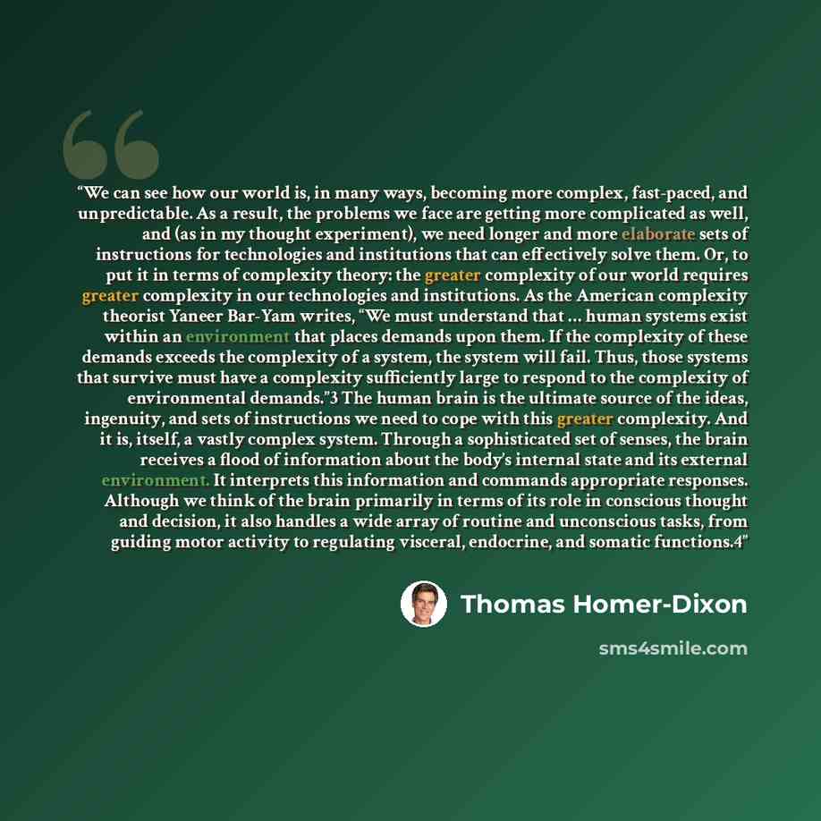 “We can see how our world is, in many ways, becoming more complex, fast-paced, and unpredictable. As a result, the problems we face are getting more complicated as well, and (as in my thought experiment), we need longer and more elaborate sets of instructions for technologies and institutions that…” quote by Thomas Homer-Dixon