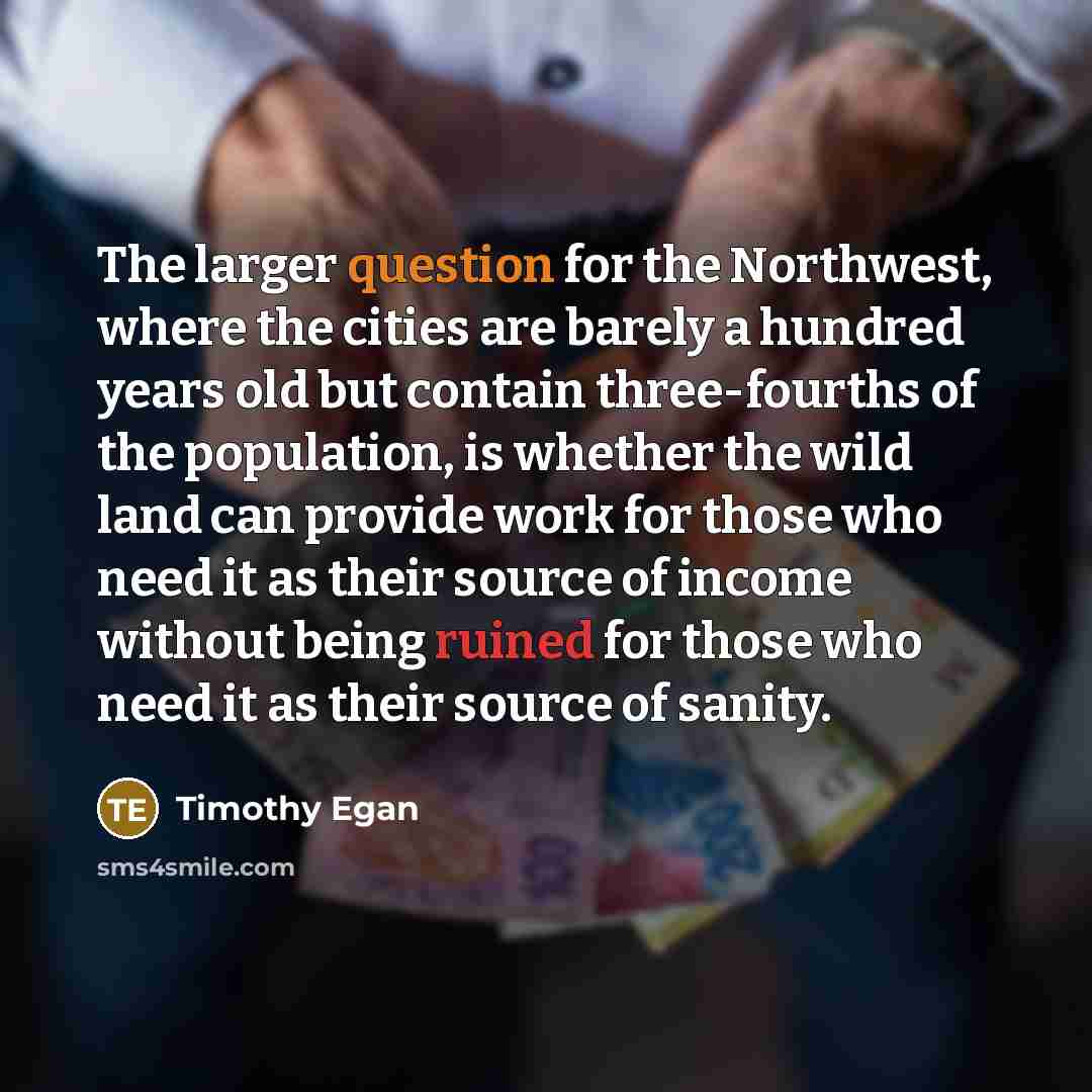 “The larger question for the Northwest, where the cities are barely a hundred years old but contain three-fourths of the population, is whether the wild land can provide work for those who need it as their source of income without being ruined for those who need it as their source of sanity.” quote by Timothy Egan