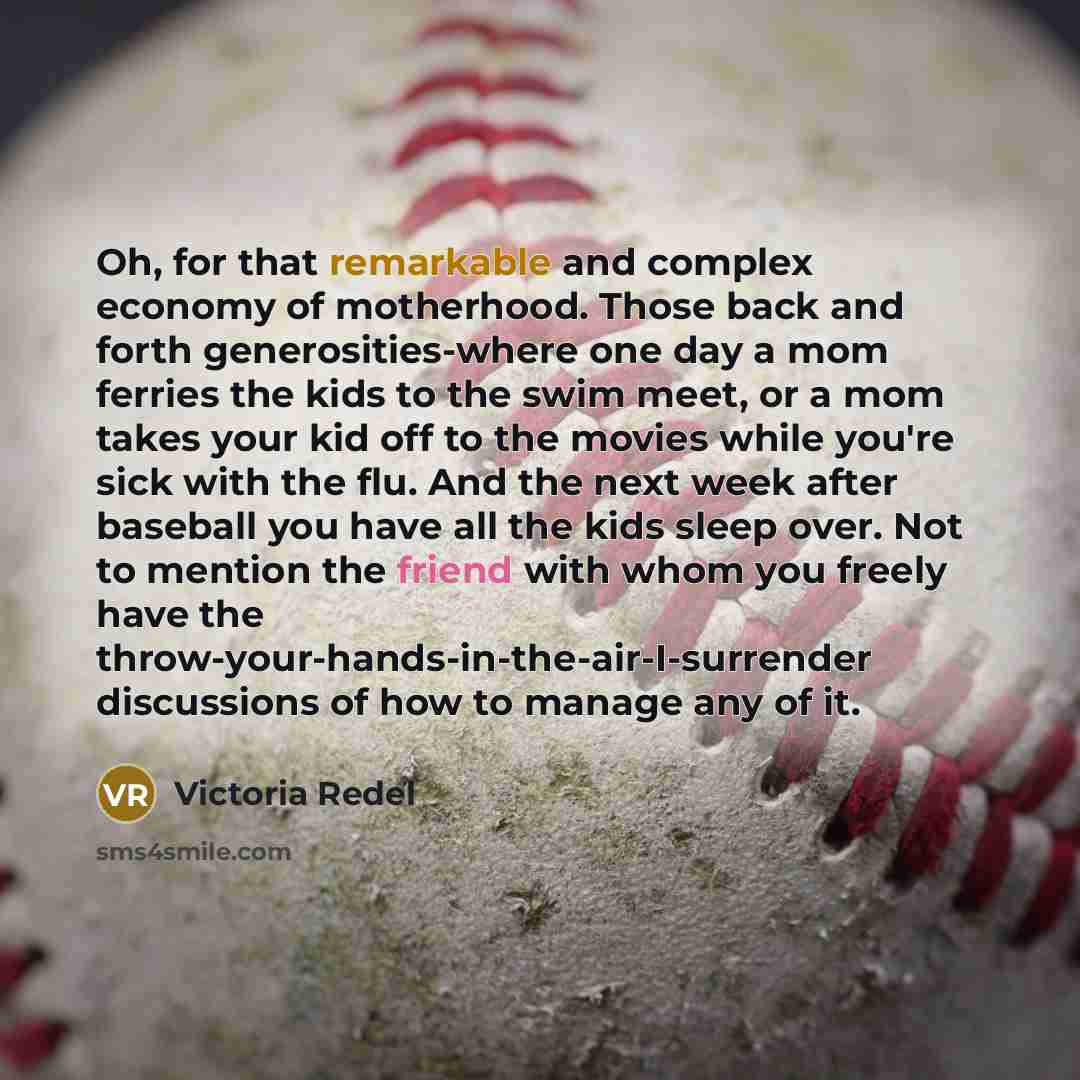 “Oh, for that remarkable and complex economy of motherhood. Those back and forth generosities-where one day a mom ferries the kids to the swim meet, or a mom takes your kid off to the movies while you're sick with the flu. And the next week after baseball you have all the kids sleep over. Not to…” quote by Victoria Redel