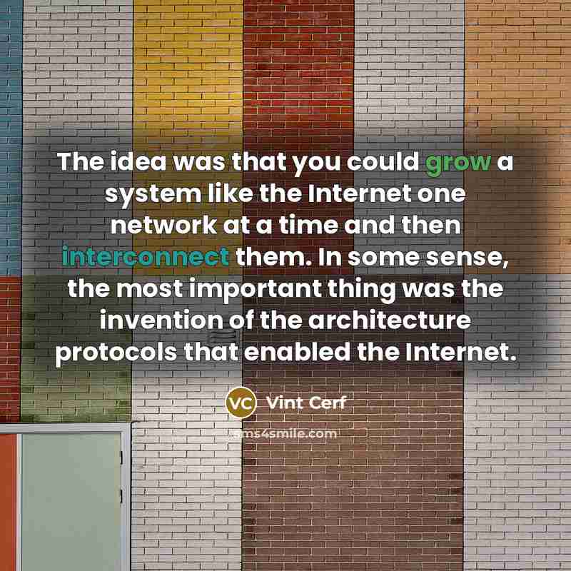 “The idea was that you could grow a system like the Internet one network at a time and then interconnect them. In some sense, the most important thing was the invention of the architecture protocols that enabled the Internet.” quote by Vint Cerf