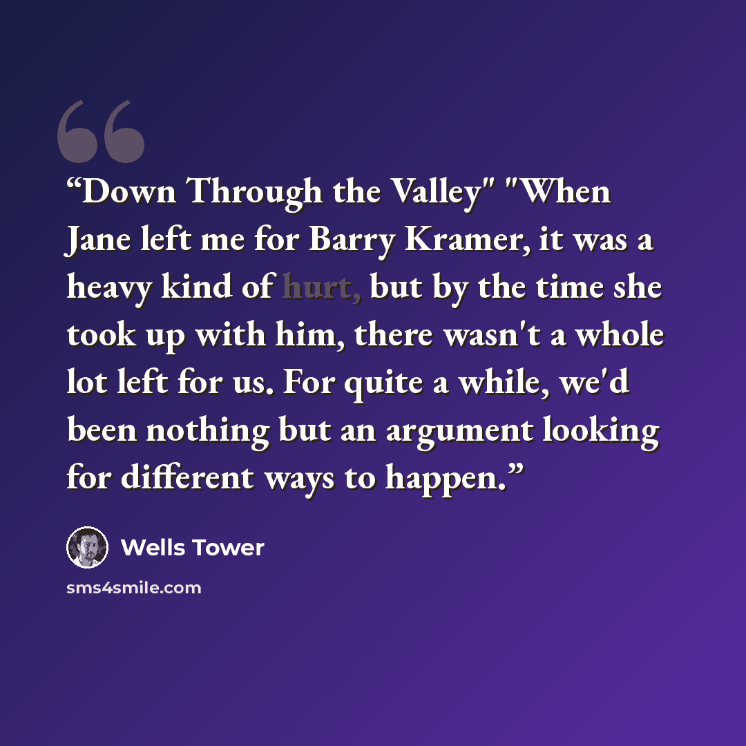 “Down Through the Valley" "When Jane left me for Barry Kramer, it was a heavy kind of hurt, but by the time she took up with him, there wasn't a whole lot left for us. For quite a while, we'd been nothing but an argument looking for different ways to happen.” quote by Wells Tower